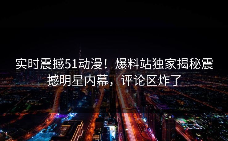 实时震撼51动漫！爆料站独家揭秘震撼明星内幕，评论区炸了