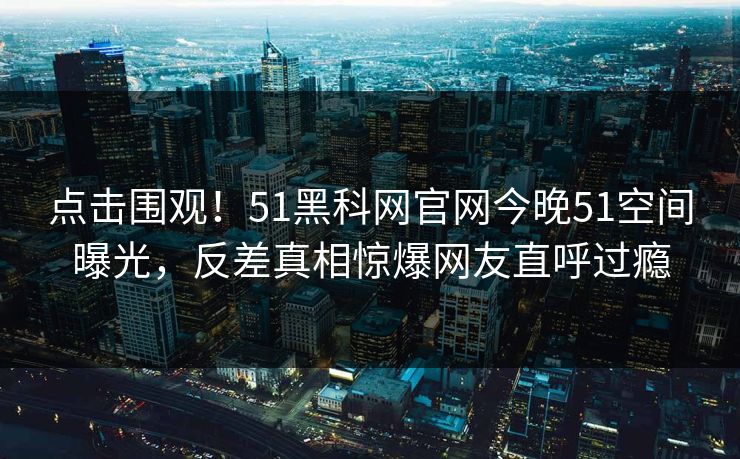 点击围观！51黑科网官网今晚51空间曝光，反差真相惊爆网友直呼过瘾