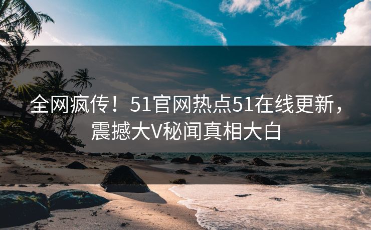 全网疯传！51官网热点51在线更新，震撼大V秘闻真相大白