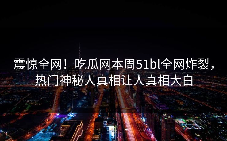 震惊全网！吃瓜网本周51bl全网炸裂，热门神秘人真相让人真相大白