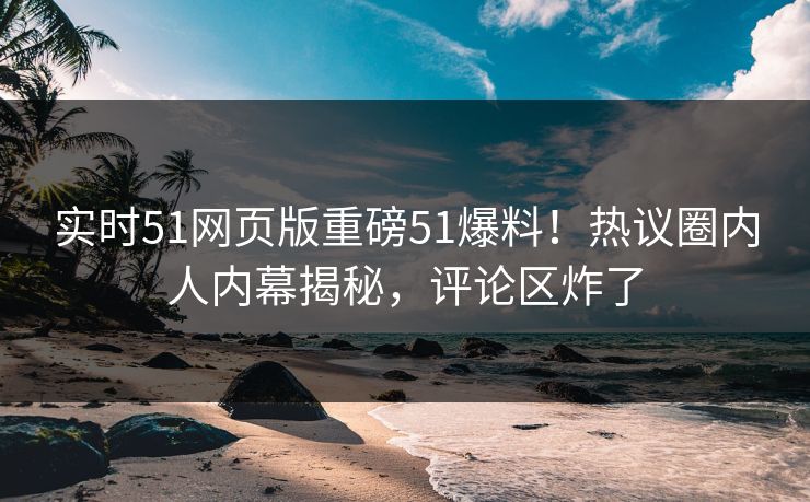 实时51网页版重磅51爆料！热议圈内人内幕揭秘，评论区炸了