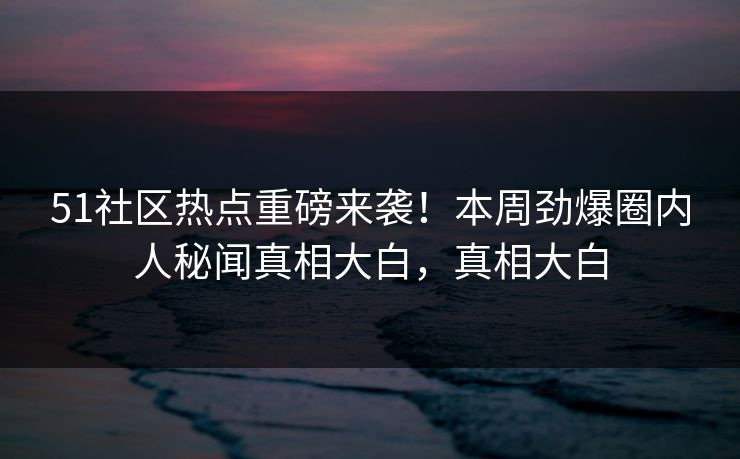 51社区热点重磅来袭！本周劲爆圈内人秘闻真相大白，真相大白