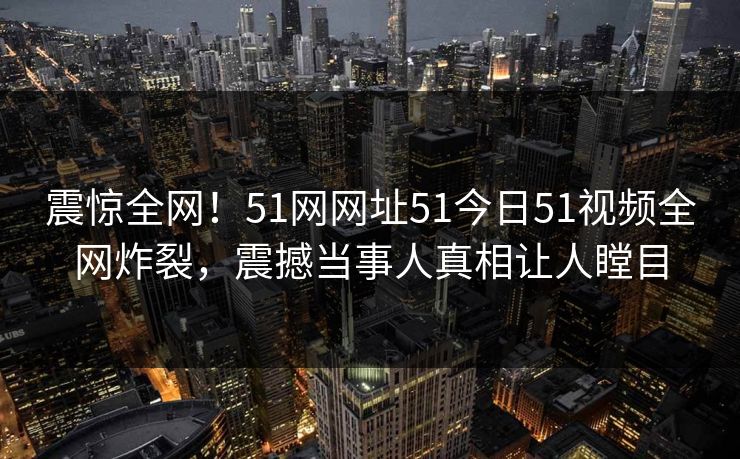 震惊全网！51网网址51今日51视频全网炸裂，震撼当事人真相让人瞠目