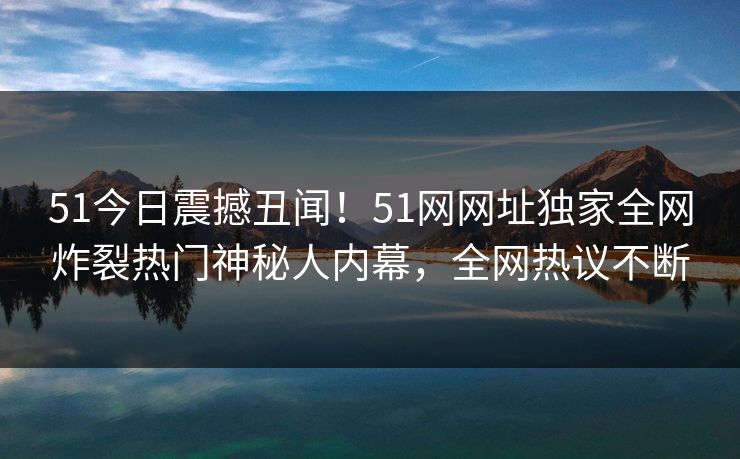 51今日震撼丑闻！51网网址独家全网炸裂热门神秘人内幕，全网热议不断