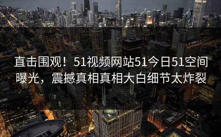 直击围观！51视频网站51今日51空间曝光，震撼真相真相大白细节太炸裂