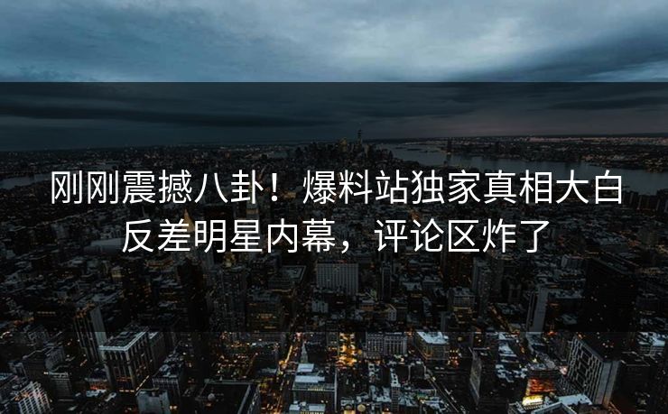 刚刚震撼八卦！爆料站独家真相大白反差明星内幕，评论区炸了