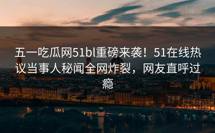 五一吃瓜网51bl重磅来袭！51在线热议当事人秘闻全网炸裂，网友直呼过瘾