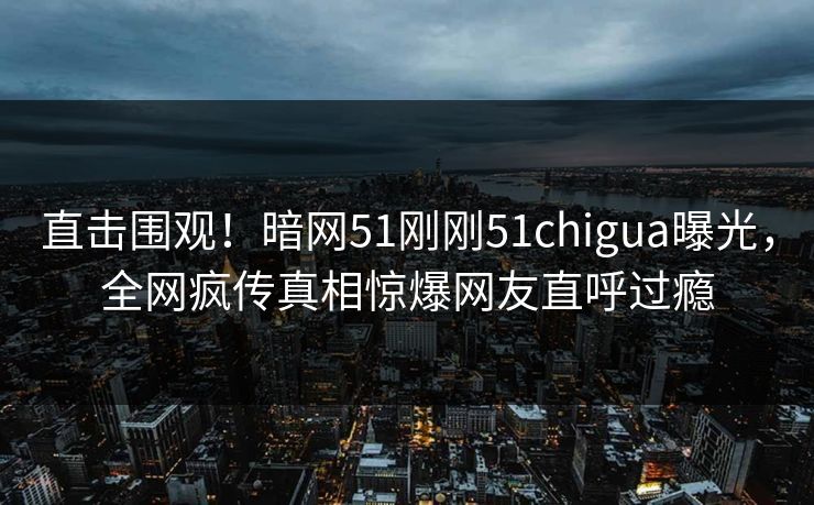 直击围观！暗网51刚刚51chigua曝光，全网疯传真相惊爆网友直呼过瘾