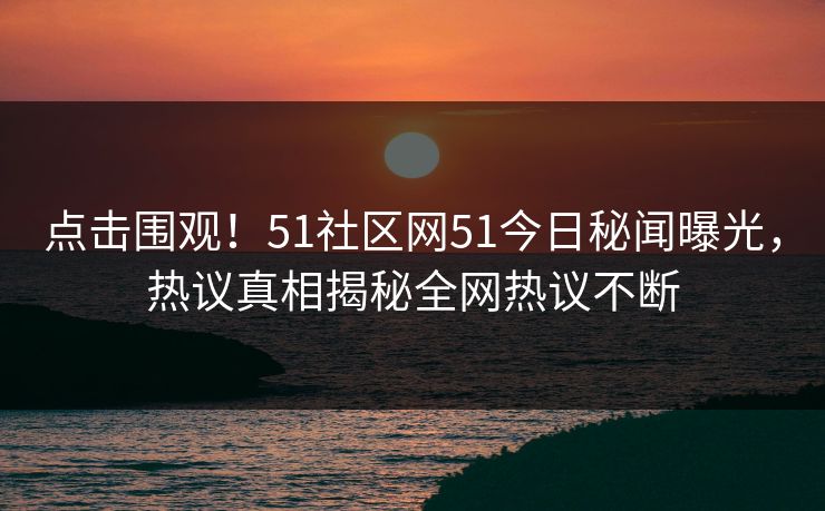 点击围观！51社区网51今日秘闻曝光，热议真相揭秘全网热议不断