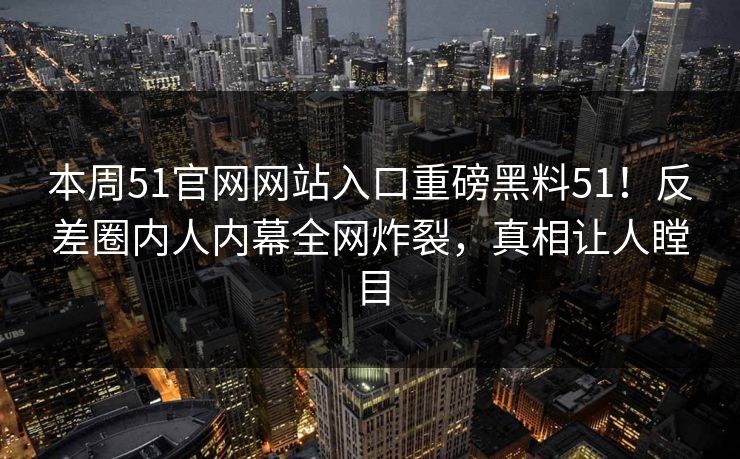 本周51官网网站入口重磅黑料51！反差圈内人内幕全网炸裂，真相让人瞠目
