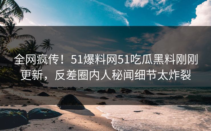 全网疯传！51爆料网51吃瓜黑料刚刚更新，反差圈内人秘闻细节太炸裂
