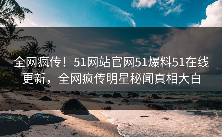 全网疯传！51网站官网51爆料51在线更新，全网疯传明星秘闻真相大白