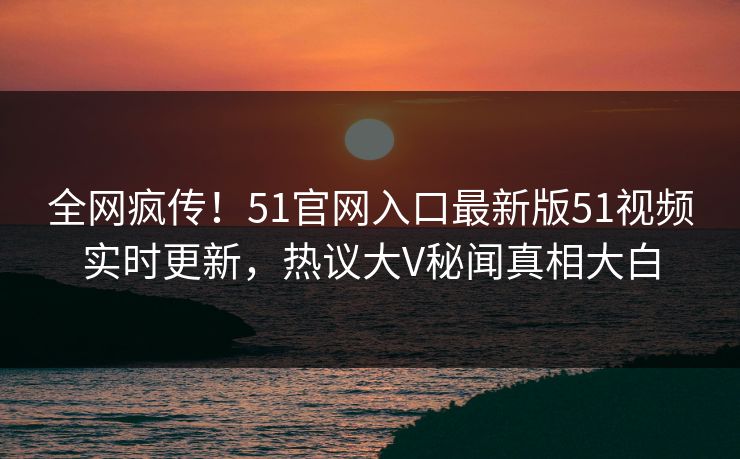 全网疯传！51官网入口最新版51视频实时更新，热议大V秘闻真相大白