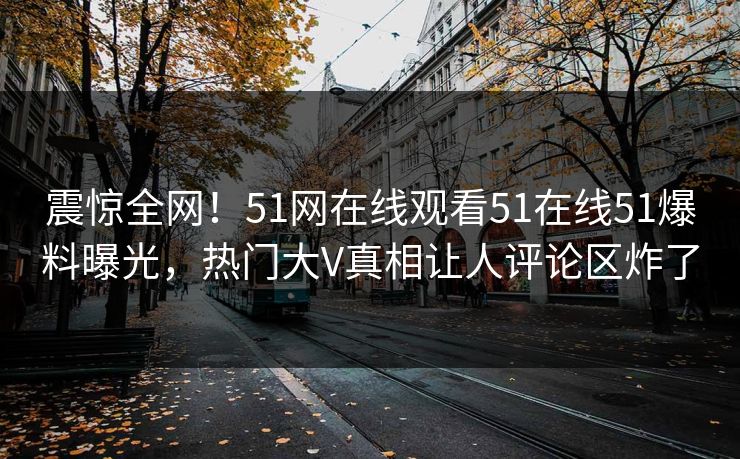 震惊全网！51网在线观看51在线51爆料曝光，热门大V真相让人评论区炸了