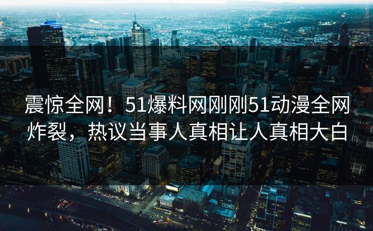 震惊全网！51爆料网刚刚51动漫全网炸裂，热议当事人真相让人真相大白