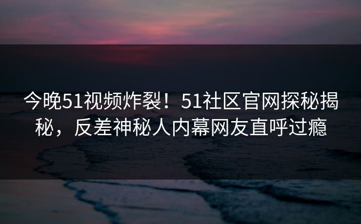 今晚51视频炸裂！51社区官网探秘揭秘，反差神秘人内幕网友直呼过瘾