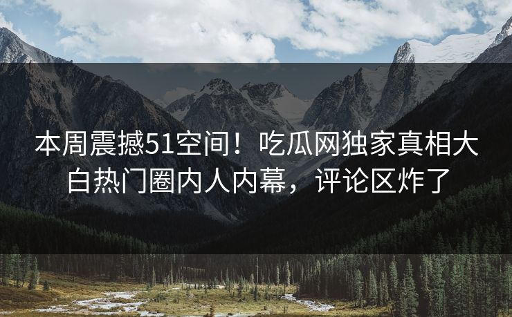 本周震撼51空间！吃瓜网独家真相大白热门圈内人内幕，评论区炸了