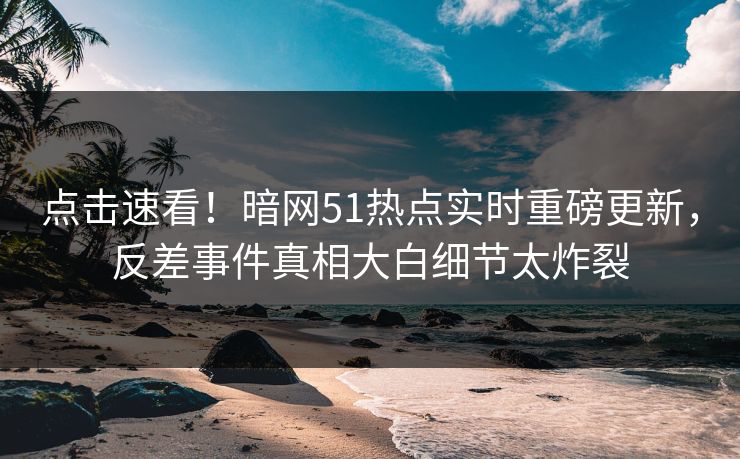 点击速看！暗网51热点实时重磅更新，反差事件真相大白细节太炸裂