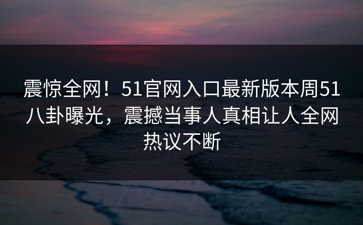 震惊全网！51官网入口最新版本周51八卦曝光，震撼当事人真相让人全网热议不断