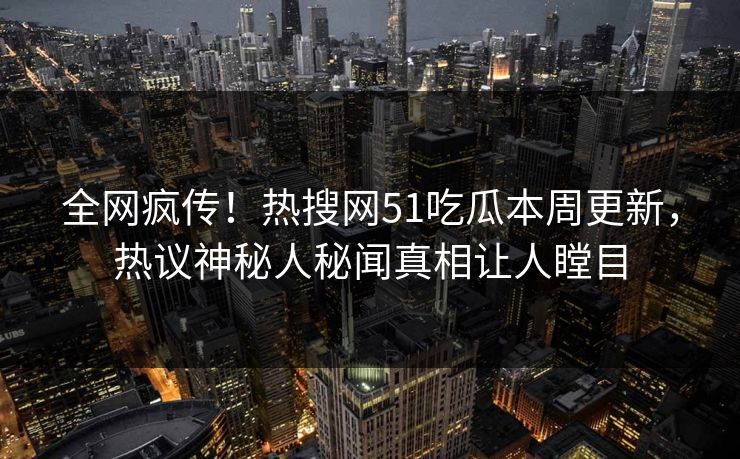 全网疯传！热搜网51吃瓜本周更新，热议神秘人秘闻真相让人瞠目