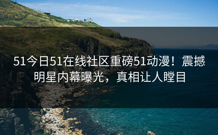 51今日51在线社区重磅51动漫！震撼明星内幕曝光，真相让人瞠目