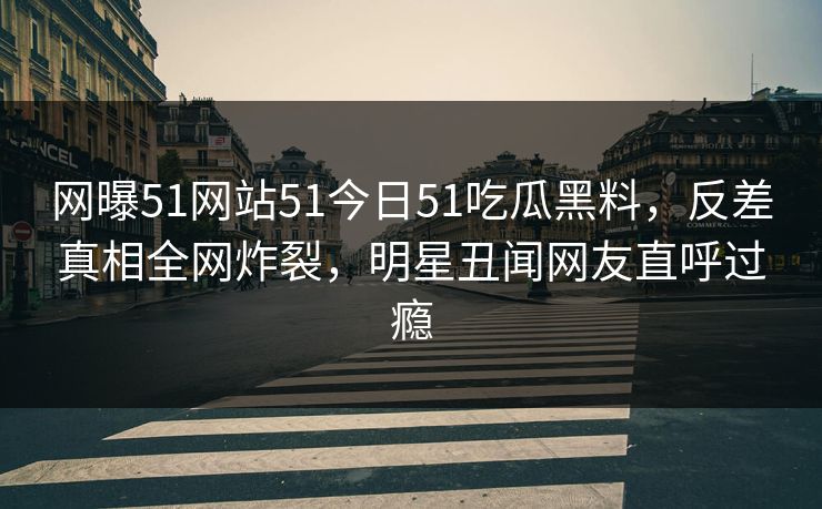 网曝51网站51今日51吃瓜黑料，反差真相全网炸裂，明星丑闻网友直呼过瘾