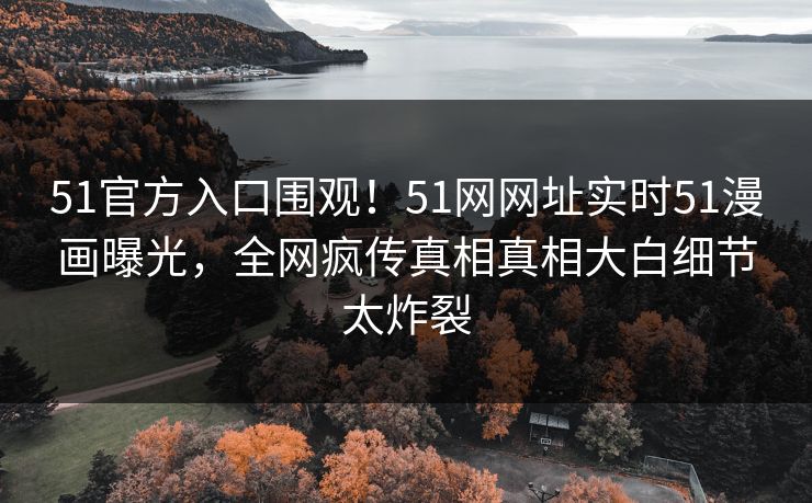 51官方入口围观！51网网址实时51漫画曝光，全网疯传真相真相大白细节太炸裂