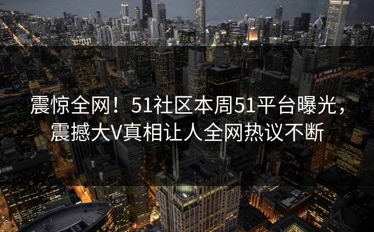 震惊全网！51社区本周51平台曝光，震撼大V真相让人全网热议不断