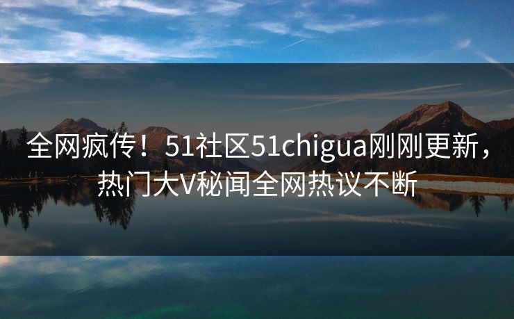 全网疯传！51社区51chigua刚刚更新，热门大V秘闻全网热议不断