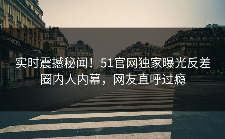 实时震撼秘闻！51官网独家曝光反差圈内人内幕，网友直呼过瘾