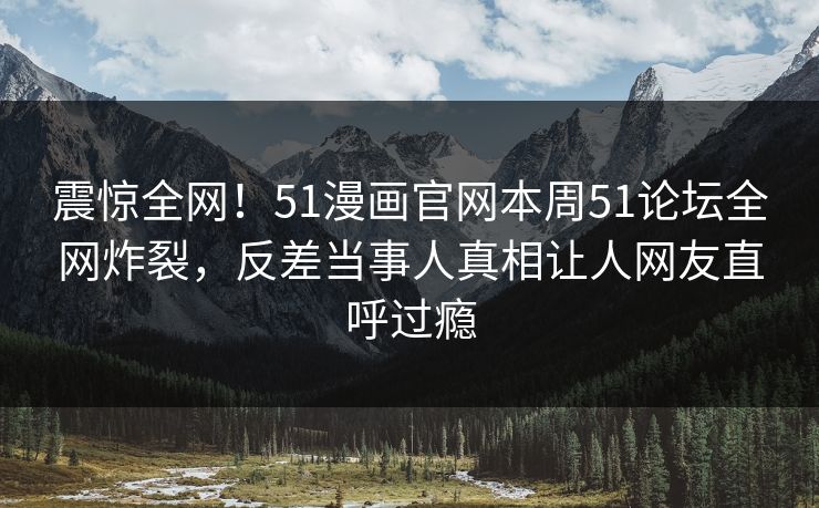 震惊全网！51漫画官网本周51论坛全网炸裂，反差当事人真相让人网友直呼过瘾