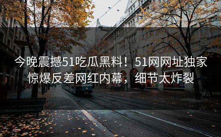 今晚震撼51吃瓜黑料！51网网址独家惊爆反差网红内幕，细节太炸裂