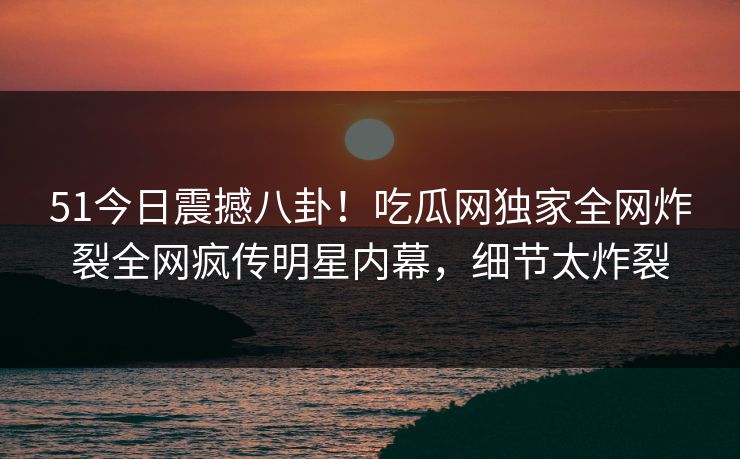 51今日震撼八卦！吃瓜网独家全网炸裂全网疯传明星内幕，细节太炸裂