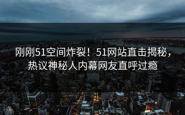 刚刚51空间炸裂！51网站直击揭秘，热议神秘人内幕网友直呼过瘾