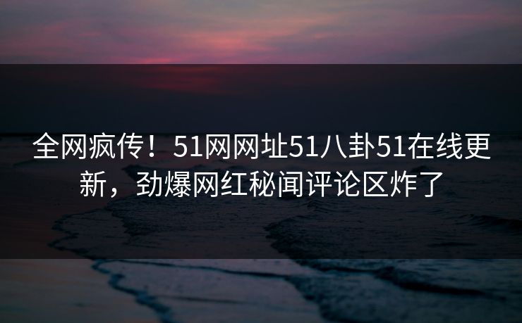 全网疯传！51网网址51八卦51在线更新，劲爆网红秘闻评论区炸了