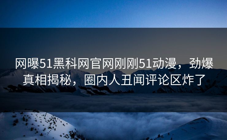 网曝51黑科网官网刚刚51动漫，劲爆真相揭秘，圈内人丑闻评论区炸了