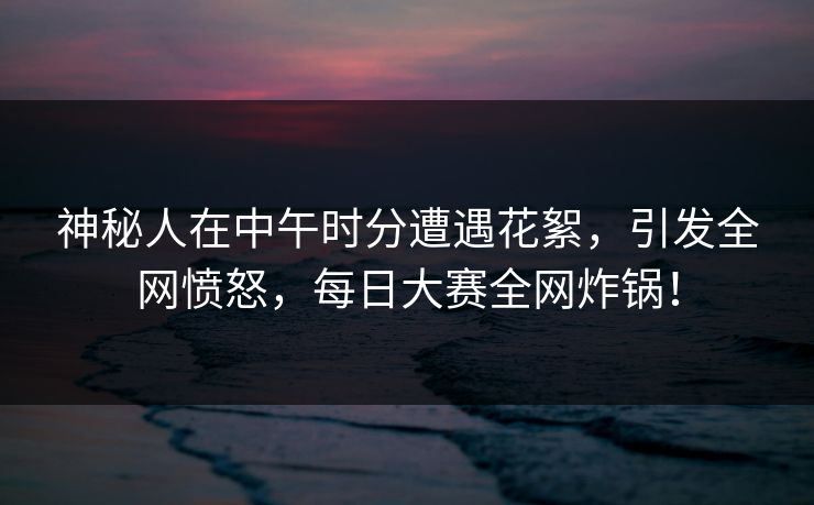 神秘人在中午时分遭遇花絮，引发全网愤怒，每日大赛全网炸锅！