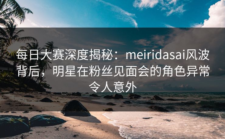 每日大赛深度揭秘：meiridasai风波背后，明星在粉丝见面会的角色异常令人意外
