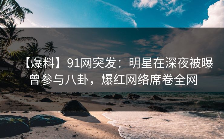 【爆料】91网突发：明星在深夜被曝曾参与八卦，爆红网络席卷全网