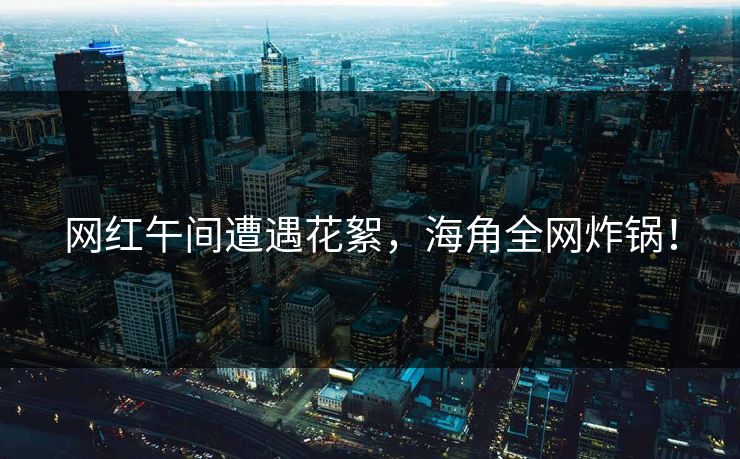 网红午间遭遇花絮，海角全网炸锅！