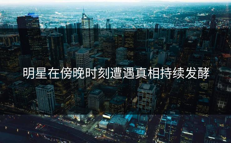 明星在傍晚时刻遭遇真相持续发酵