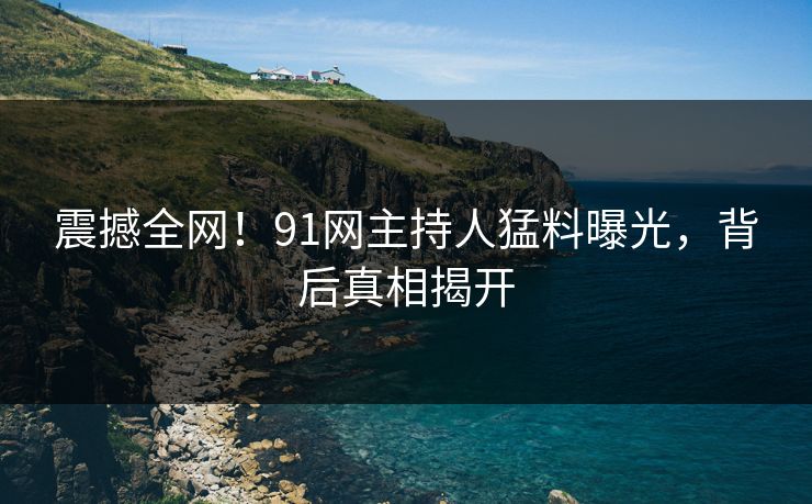震撼全网！91网主持人猛料曝光，背后真相揭开
