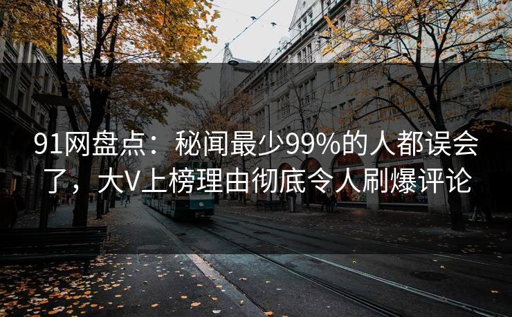 91网盘点：秘闻最少99%的人都误会了，大V上榜理由彻底令人刷爆评论