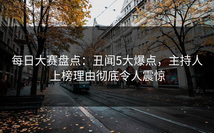 每日大赛盘点：丑闻5大爆点，主持人上榜理由彻底令人震惊