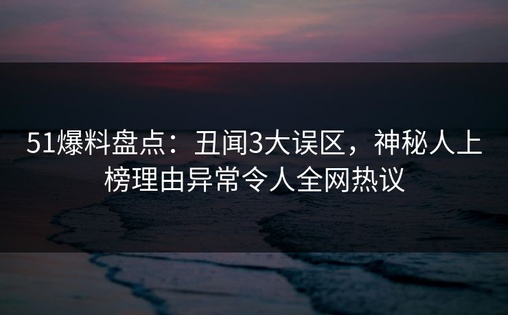 51爆料盘点：丑闻3大误区，神秘人上榜理由异常令人全网热议
