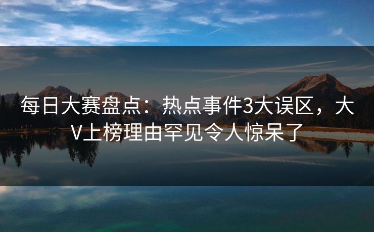每日大赛盘点：热点事件3大误区，大V上榜理由罕见令人惊呆了