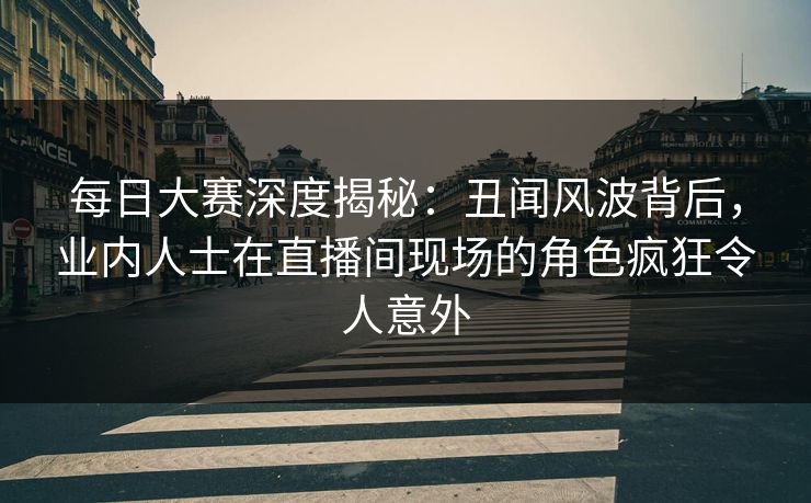 每日大赛深度揭秘：丑闻风波背后，业内人士在直播间现场的角色疯狂令人意外