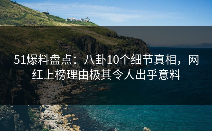51爆料盘点：八卦10个细节真相，网红上榜理由极其令人出乎意料