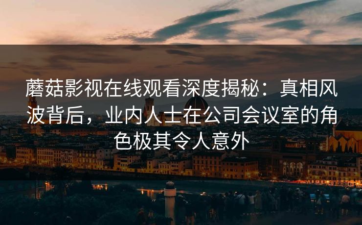 蘑菇影视在线观看深度揭秘：真相风波背后，业内人士在公司会议室的角色极其令人意外