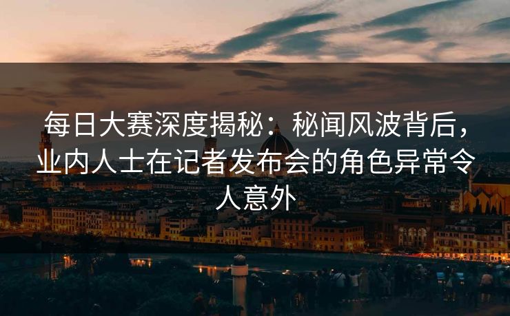 每日大赛深度揭秘：秘闻风波背后，业内人士在记者发布会的角色异常令人意外